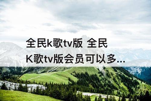 全民k歌tv版 全民K歌tv版会员可以多设备吗