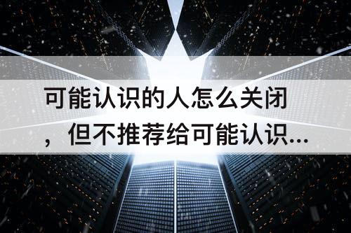可能认识的人怎么关闭，但不推荐给可能认识的人怎么关闭
