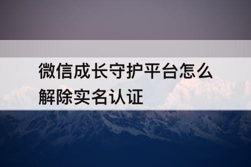 微信成长守护平台怎么解除实名认证