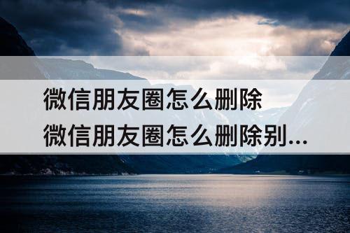 微信朋友圈怎么删除 微信朋友圈怎么删除别人的评论华为
