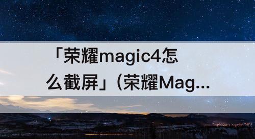 「荣耀magic4怎么截屏」(荣耀Magic4怎么截屏到微信)