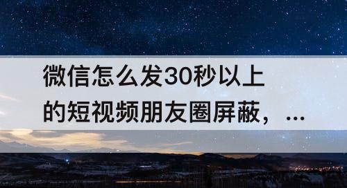 微信怎么发30秒以上的短视频朋友圈屏蔽，微信怎么发30秒以上的短视频朋友圈屏蔽好友