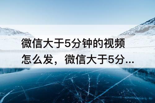 微信大于5分钟的视频怎么发，微信大于5分钟的视频怎么发到群里