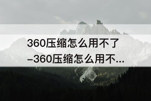 360压缩怎么用不了-360压缩怎么用不了也删不掉