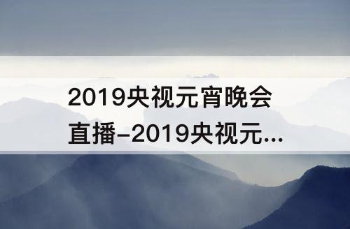 2019央视元宵晚会直播-2019央视元宵晚会直播开场