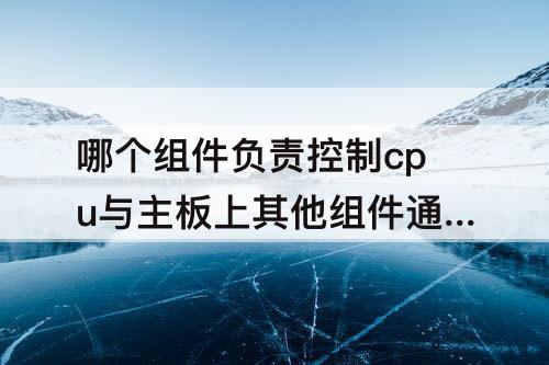 哪个组件负责控制cpu与主板上其他组件通信-哪个组件负责控制cpu与主板上其他组件通信和交互