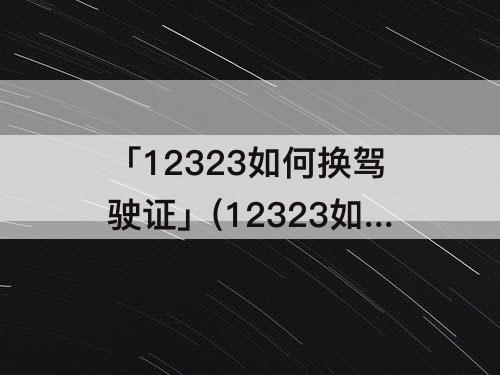 「12323如何换驾驶证」(12323如何换驾驶证重庆大学城医院可以体检)