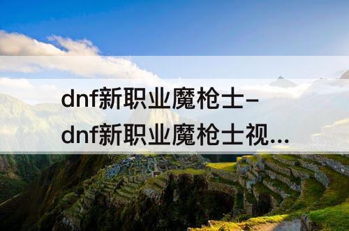 dnf新职业魔枪士-dnf新职业魔枪士视频