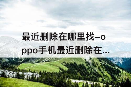 最近删除在哪里找-oppo手机最近删除在哪里找