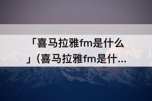 「喜马拉雅fm是什么」(喜马拉雅fm是什么新媒体)