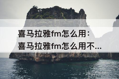 喜马拉雅fm怎么用：喜马拉雅fm怎么用不了