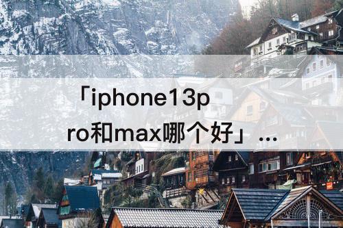 「iphone13pro和max哪个好」(iPhone13pro和max哪个好用)