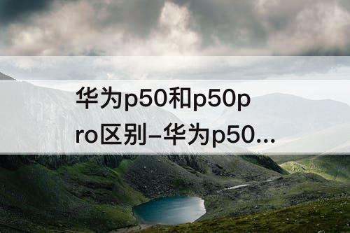 华为p50和p50pro区别-华为p50和p50pro区别在哪里