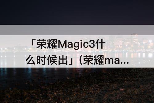 「荣耀Magic3什么时候出」(荣耀magic3什么时候出 新闻)