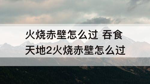 火烧赤壁怎么过 吞食天地2火烧赤壁怎么过