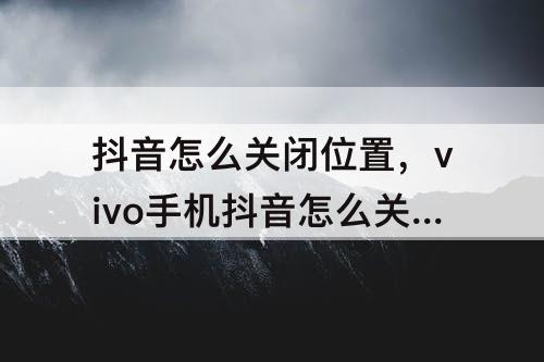 抖音怎么关闭位置，vivo手机抖音怎么关闭位置