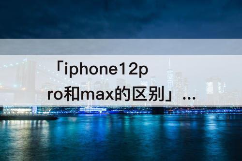 「iphone12pro和max的区别」(iphone12pro和max的区别拍照)