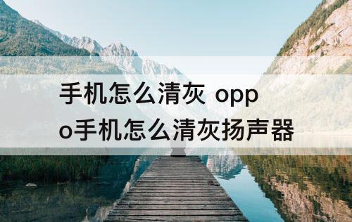 手机怎么清灰 oppo手机怎么清灰扬声器