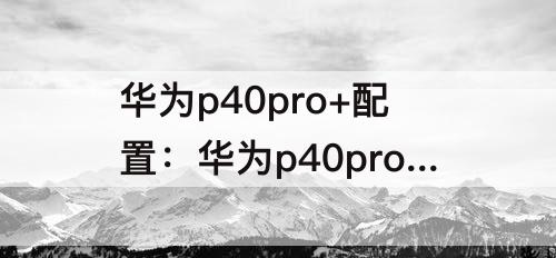 华为p40pro+配置：华为p40pro+配置参数