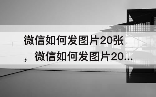 微信如何发图片20张，微信如何发图片20张给朋友