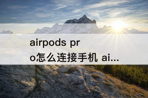 airpods pro怎么连接手机 airpods pro怎么连接手机没反应