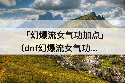 「幻爆流女气功加点」(dnf幻爆流女气功加点)
