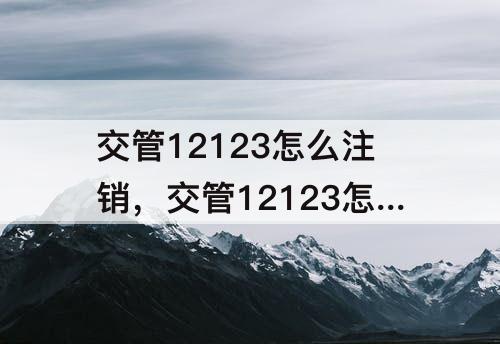 交管12123怎么注销，交管12123怎么注销学籍档案