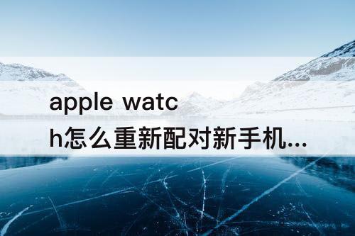 apple watch怎么重新配对新手机-apple watch怎么重新配对新手机手机丢了