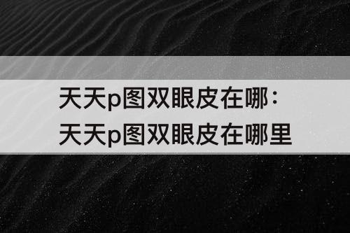 天天p图双眼皮在哪：天天p图双眼皮在哪里
