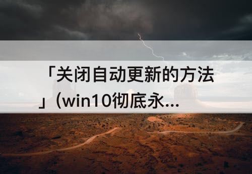 「关闭自动更新的方法」(win10彻底永久关闭自动更新的方法已验证有效)