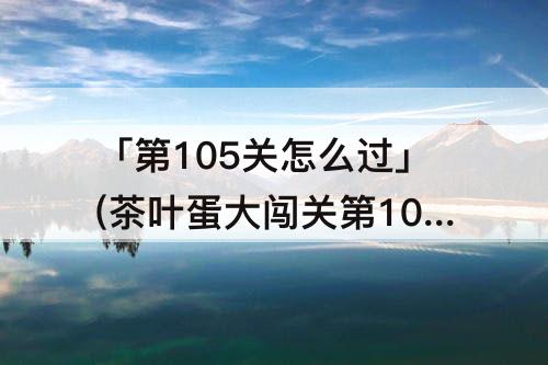 「第105关怎么过」(茶叶蛋大闯关第105关怎么过)