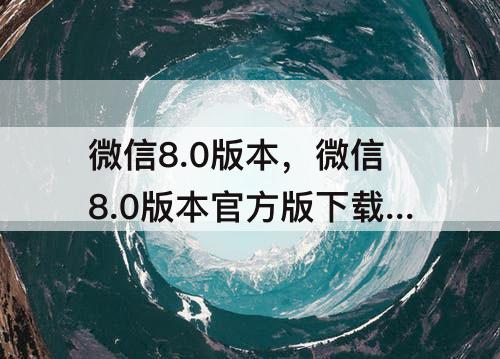 微信8.0版本，微信8.0版本官方版下载安装QQ