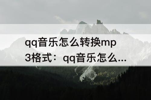 qq音乐怎么转换mp3格式：qq音乐怎么转换mp3格式下载
