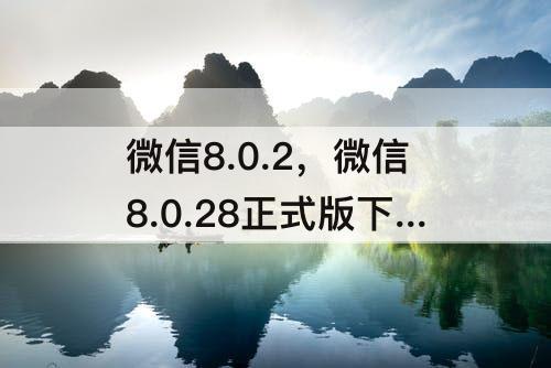 微信8.0.2，微信8.0.28正式版下载