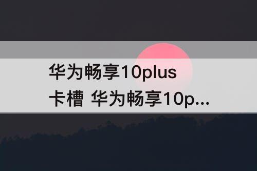 华为畅享10plus卡槽 华为畅享10plus卡槽打不开