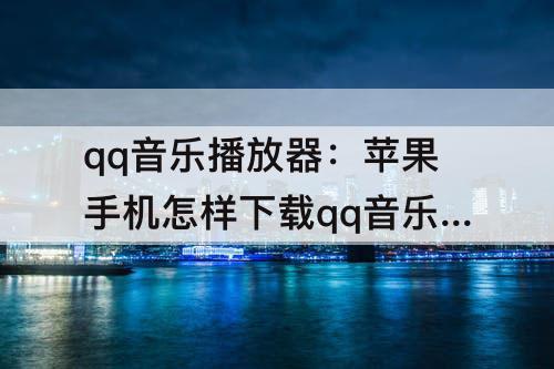 qq音乐播放器：苹果手机怎样下载qq音乐播放器