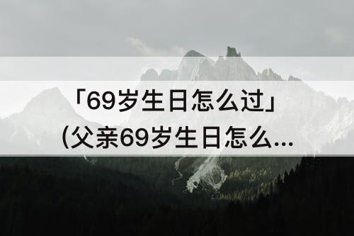 「69岁生日怎么过」(父亲69岁生日怎么过)