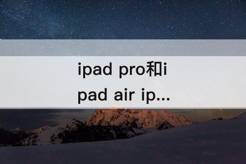 ipad pro和ipad air ipad pro和ipad air哪个值得买