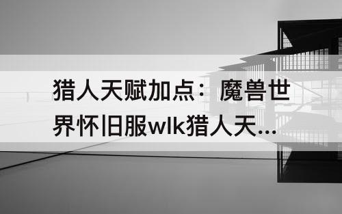 猎人天赋加点：魔兽世界怀旧服wlk猎人天赋加点