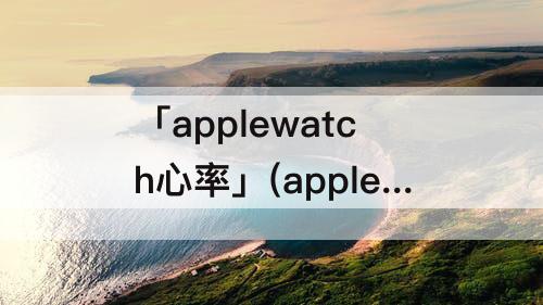 「applewatch心率」(applewatch心率变异性正常值范围)