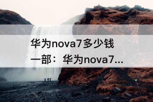 华为nova7多少钱一部：华为nova7多少钱一部128