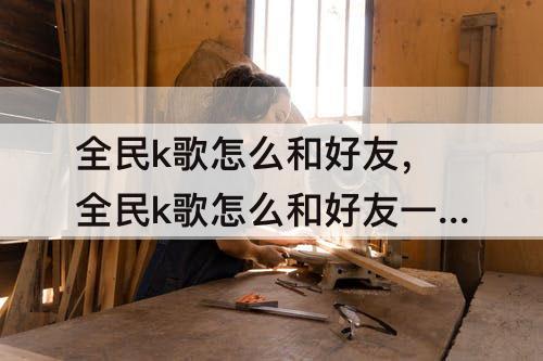 全民k歌怎么和好友，全民k歌怎么和好友一起合唱怎么保存