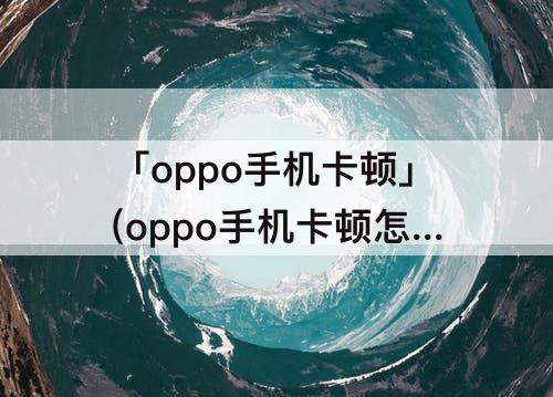 「oppo手机卡顿」(oppo手机卡顿怎么清理)