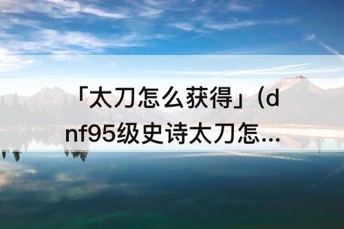 「太刀怎么获得」(dnf95级史诗太刀怎么获得)