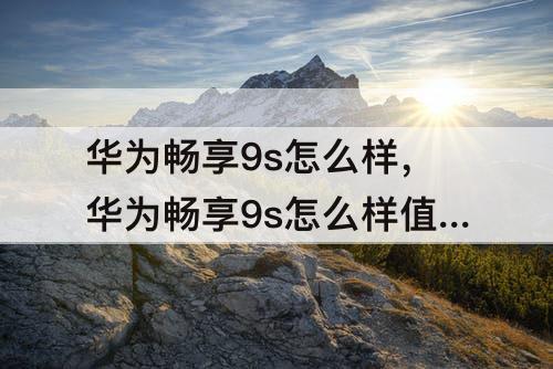 华为畅享9s怎么样，华为畅享9s怎么样值得购买吗