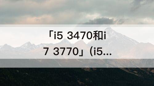 「i5 3470和i7 3770」(i5 3470和i7 3770提升大不大)