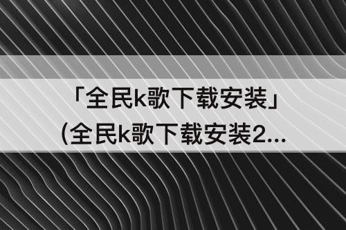 「全民k歌下载安装」(全民k歌下载安装2021版官方正版免费下载)