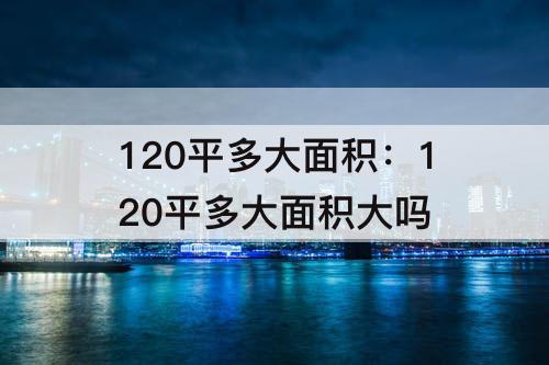 120平多大面积：120平多大面积大吗