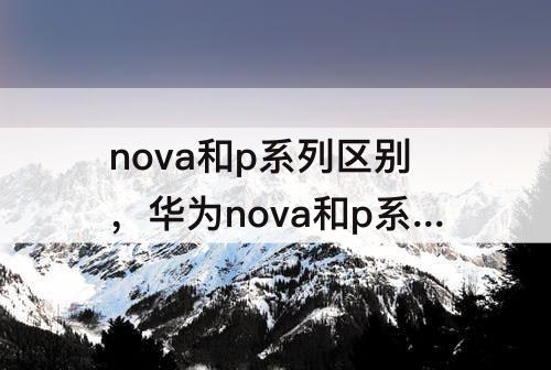 nova和p系列区别，华为nova和p系列区别测评