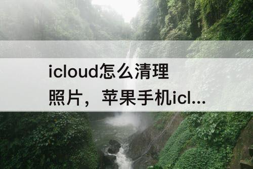icloud怎么清理照片，苹果手机icloud怎么清理照片